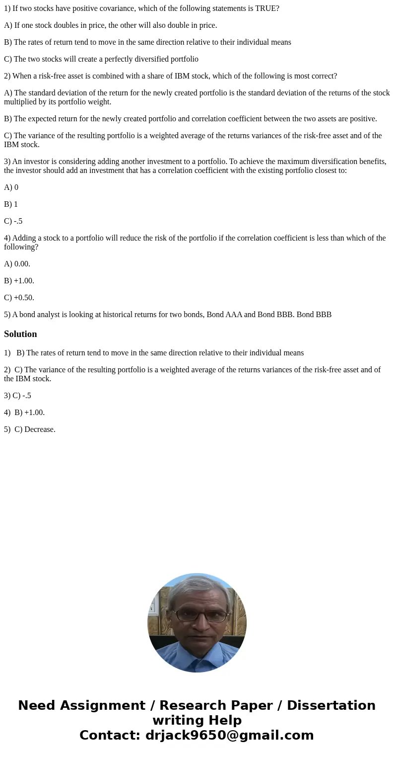 1) If two stocks have positive covariance, which of the following statements is TRUE? A) If one stock doubles in price, the other will also double in price. B)  1) If two stocks have positive covariance, which of the following statements is TRUE? A) If one stock doubles in price, the other will also double in price. B)