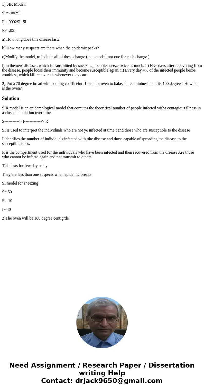 1) SIR Model: S\'=-.002SI I\'=.0002SI-.5I R\'=.05I a) How long does this disease last? b) How many suspects are there when the epidemic peaks? c)Modify the mode 1) SIR Model: S\'=-.002SI I\'=.0002SI-.5I R\'=.05I a) How long does this disease last? b) How many suspects are there when the epidemic peaks? c)Modify the mode