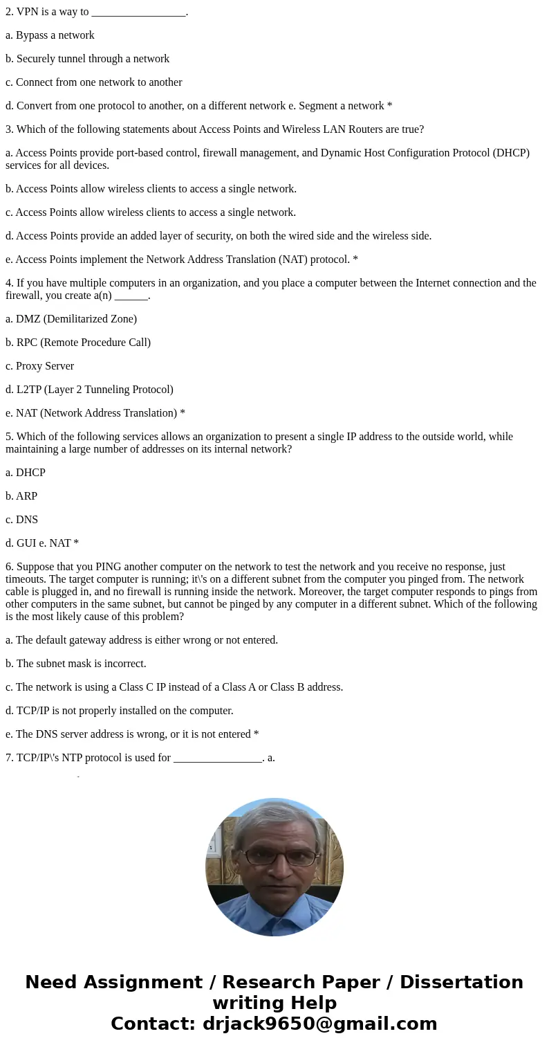 2. VPN is a way to _________________. a. Bypass a network b. Securely tunnel through a network c. Connect from one network to another d. Convert from one protoc 2. VPN is a way to _________________. a. Bypass a network b. Securely tunnel through a network c. Connect from one network to another d. Convert from one protoc