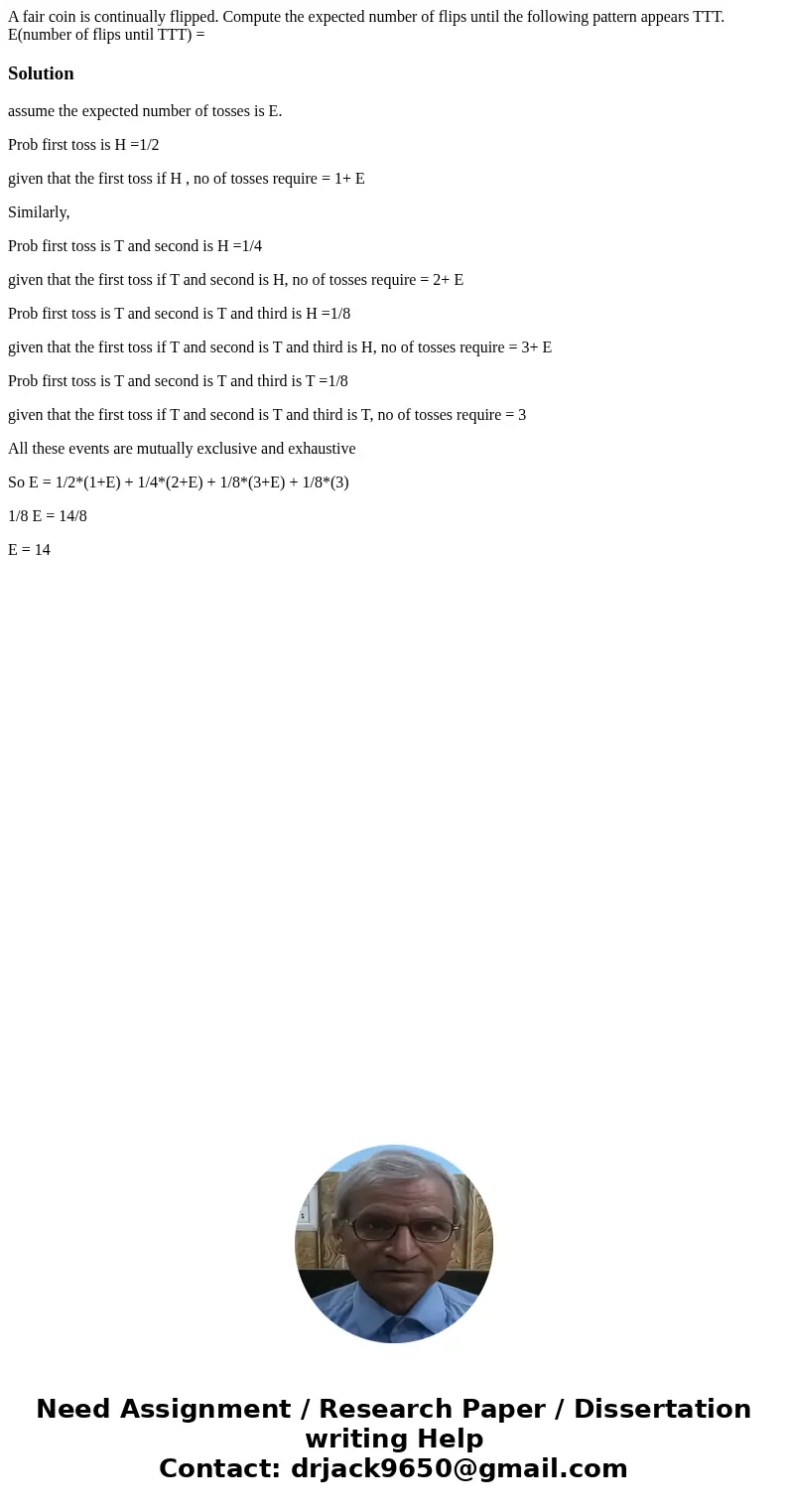 A fair coin is continually flipped. Compute the expected number of flips until the following pattern appears TTT. E(number of flips until TTT) =Solutionassume   A fair coin is continually flipped. Compute the expected number of flips until the following pattern appears TTT. E(number of flips until TTT) =Solutionassume
