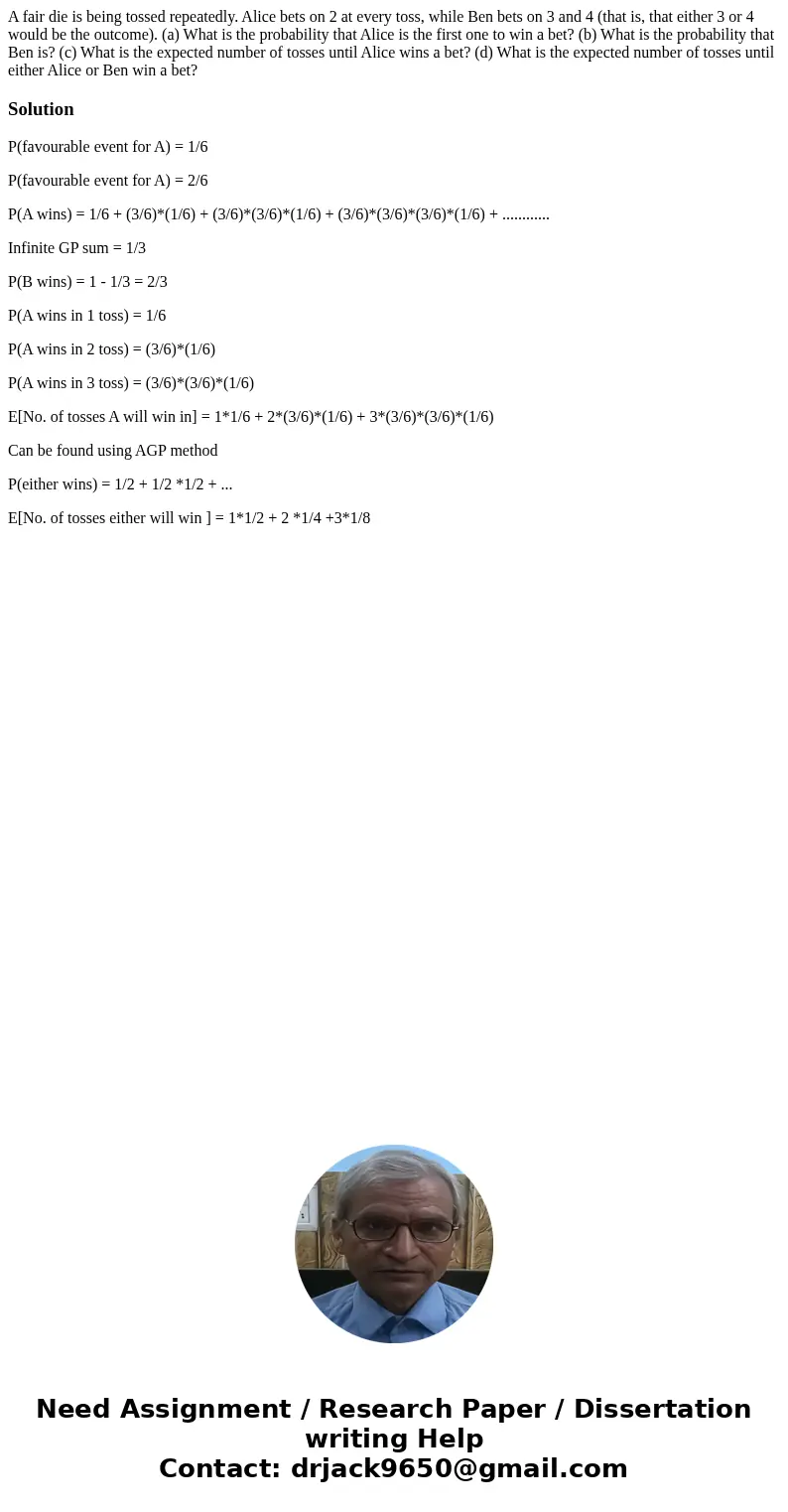 A fair die is being tossed repeatedly. Alice bets on 2 at every toss, while Ben bets on 3 and 4 (that is, that either 3 or 4 would be the outcome). (a) What is  A fair die is being tossed repeatedly. Alice bets on 2 at every toss, while Ben bets on 3 and 4 (that is, that either 3 or 4 would be the outcome). (a) What is