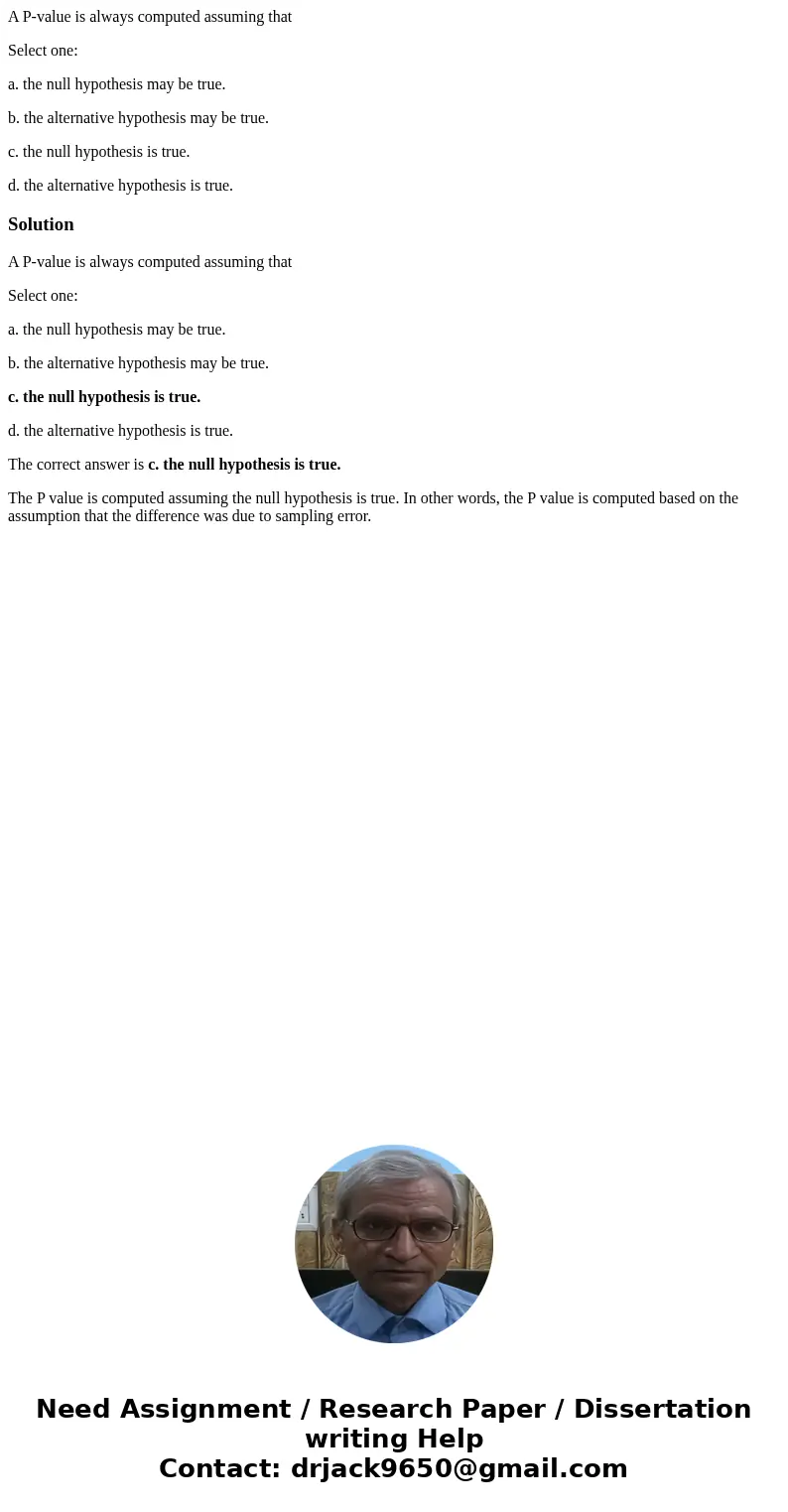 A P-value is always computed assuming that Select one: a. the null hypothesis may be true. b. the alternative hypothesis may be true. c. the null hypothesis is  A P-value is always computed assuming that Select one: a. the null hypothesis may be true. b. the alternative hypothesis may be true. c. the null hypothesis is