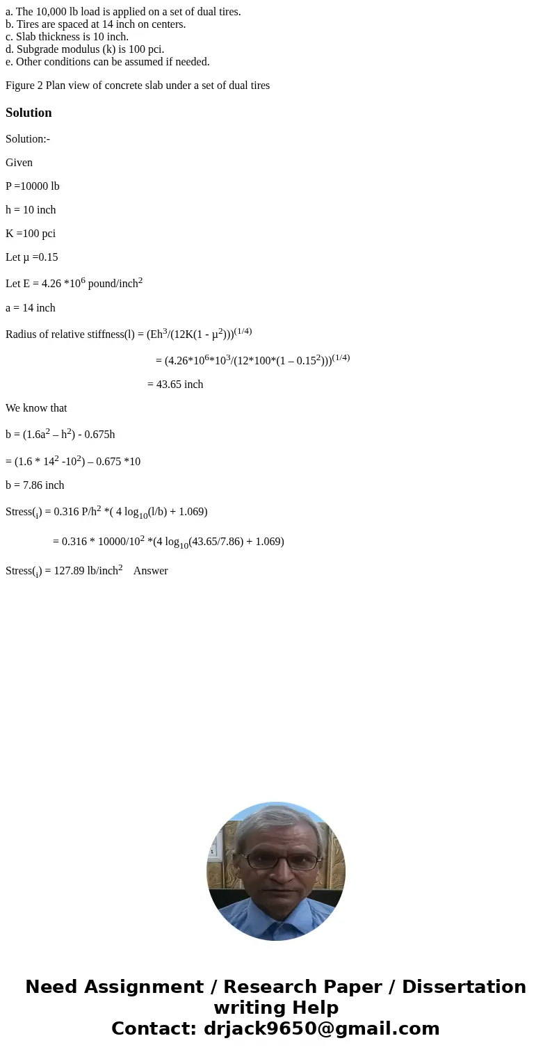a. The 10,000 lb load is applied on a set of dual tires. b. Tires are spaced at 14 inch on centers. c. Slab thickness is 10 inch. d. Subgrade modulus (k) is 100 a. The 10,000 lb load is applied on a set of dual tires. b. Tires are spaced at 14 inch on centers. c. Slab thickness is 10 inch. d. Subgrade modulus (k) is 100