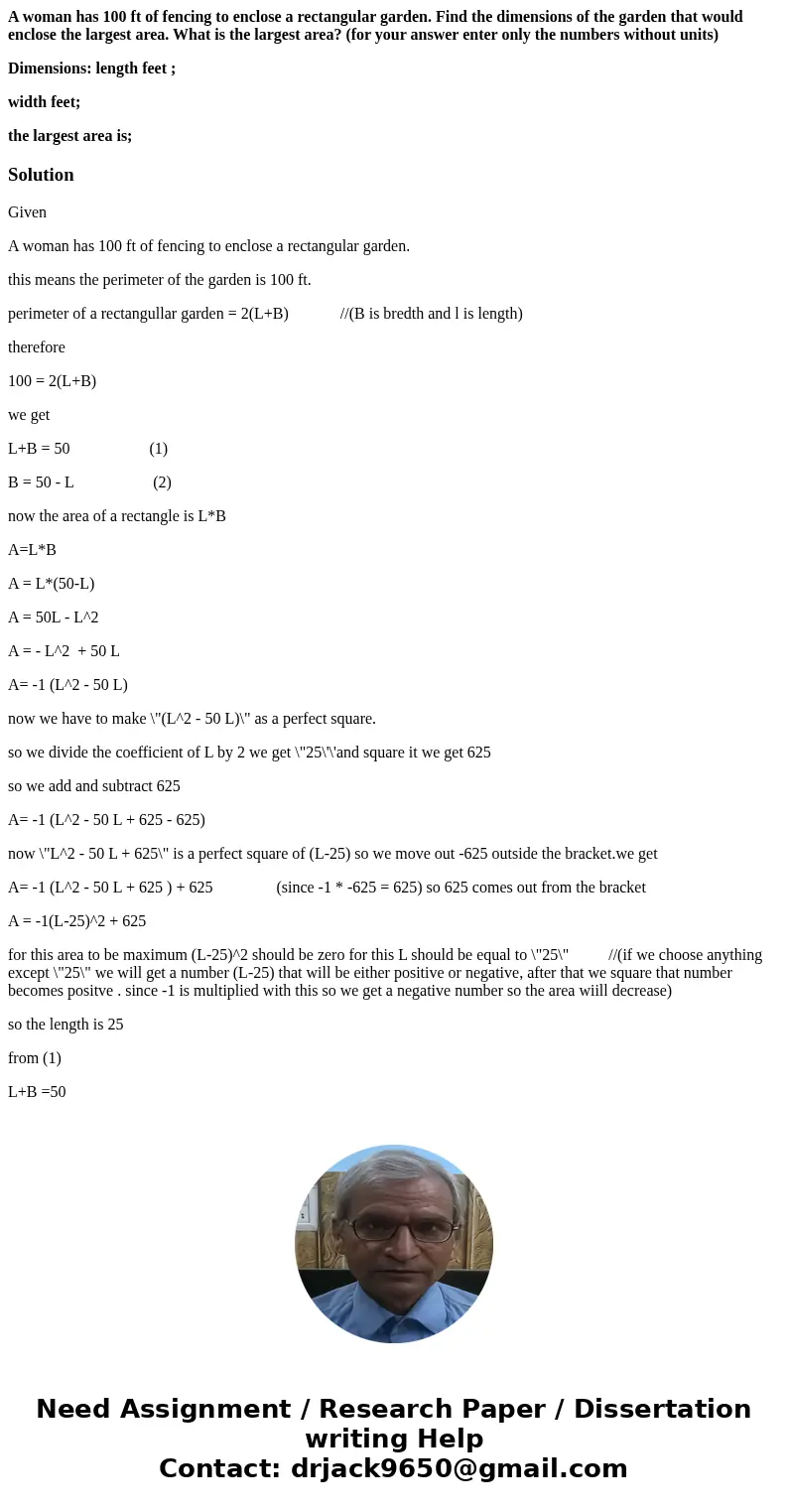 A woman has 100 ft of fencing to enclose a rectangular garden. Find the dimensions of the garden that would enclose the largest area. What is the largest area?  A woman has 100 ft of fencing to enclose a rectangular garden. Find the dimensions of the garden that would enclose the largest area. What is the largest area?