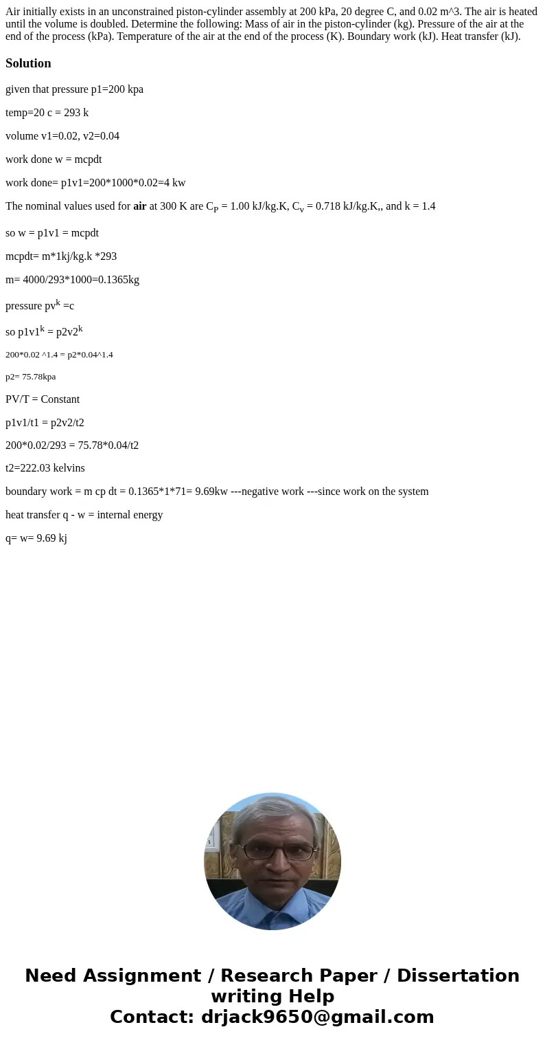 Air initially exists in an unconstrained piston-cylinder assembly at 200 kPa, 20 degree C, and 0.02 m^3. The air is heated until the volume is doubled. Determi  Air initially exists in an unconstrained piston-cylinder assembly at 200 kPa, 20 degree C, and 0.02 m^3. The air is heated until the volume is doubled. Determi