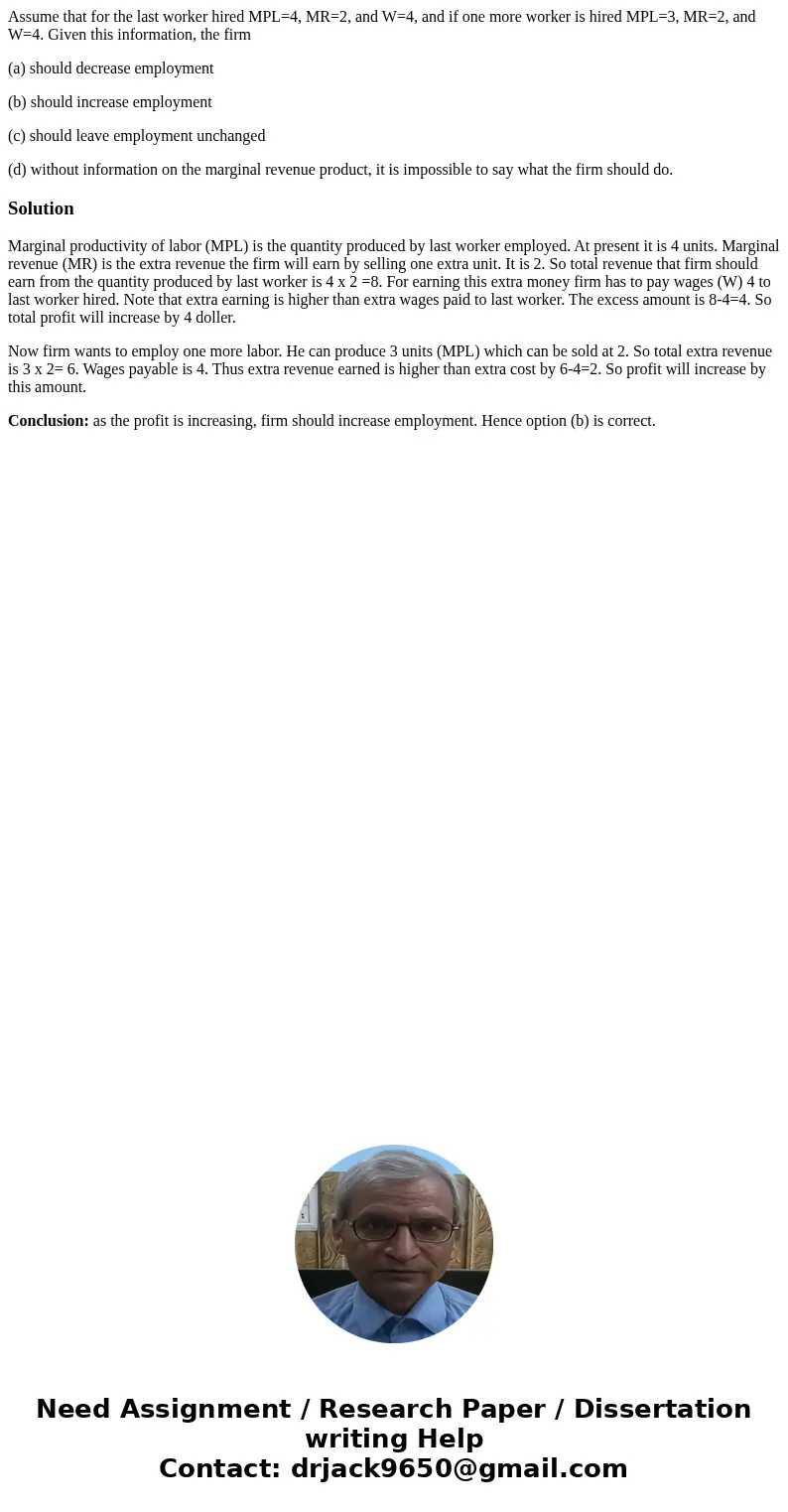 Assume that for the last worker hired MPL=4, MR=2, and W=4, and if one more worker is hired MPL=3, MR=2, and W=4. Given this information, the firm (a) should de Assume that for the last worker hired MPL=4, MR=2, and W=4, and if one more worker is hired MPL=3, MR=2, and W=4. Given this information, the firm (a) should de