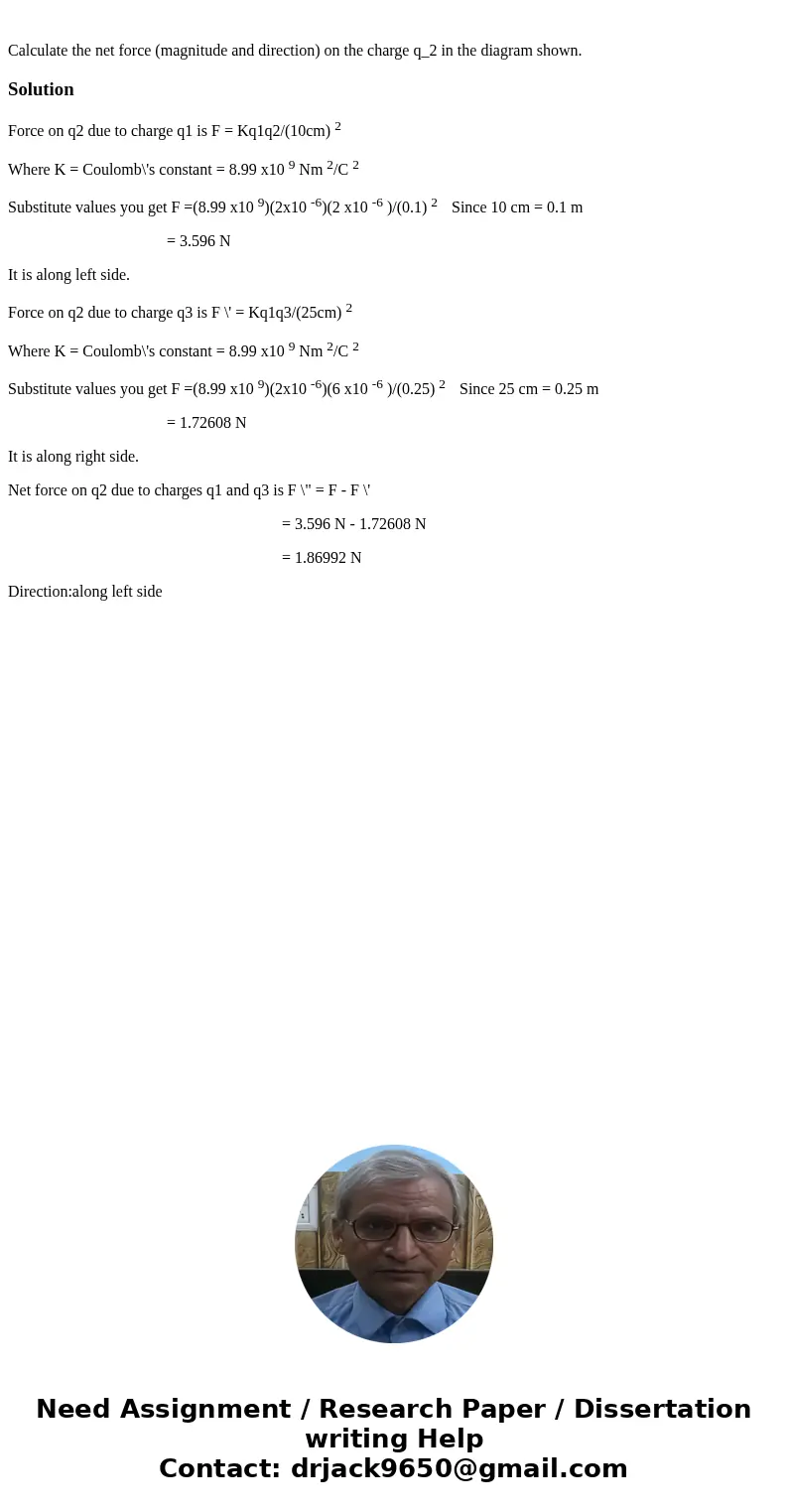  Calculate the net force (magnitude and direction) on the charge q_2 in the diagram shown. SolutionForce on q2 due to charge q1 is F = Kq1q2/(10cm) 2 Where K = 