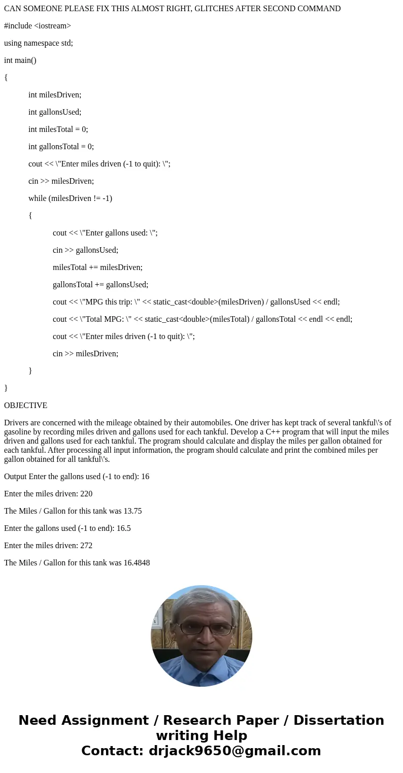 CAN SOMEONE PLEASE FIX THIS ALMOST RIGHT, GLITCHES AFTER SECOND COMMAND #include <iostream> using namespace std; int main() { int milesDriven; int gallons CAN SOMEONE PLEASE FIX THIS ALMOST RIGHT, GLITCHES AFTER SECOND COMMAND #include <iostream> using namespace std; int main() { int milesDriven; int gallons