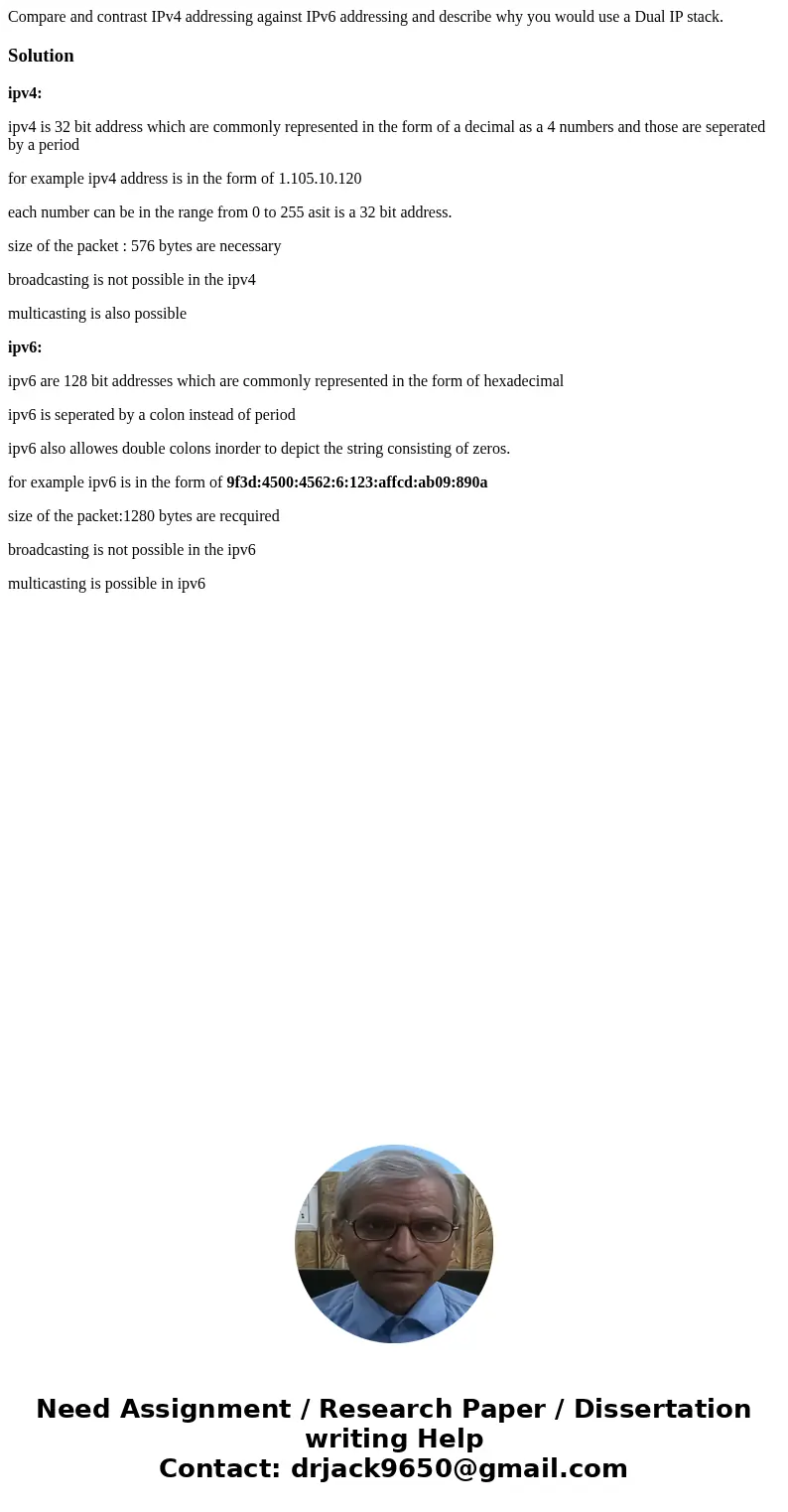 Compare and contrast IPv4 addressing against IPv6 addressing and describe why you would use a Dual IP stack.Solutionipv4: ipv4 is 32 bit address which are commo Compare and contrast IPv4 addressing against IPv6 addressing and describe why you would use a Dual IP stack.Solutionipv4: ipv4 is 32 bit address which are commo