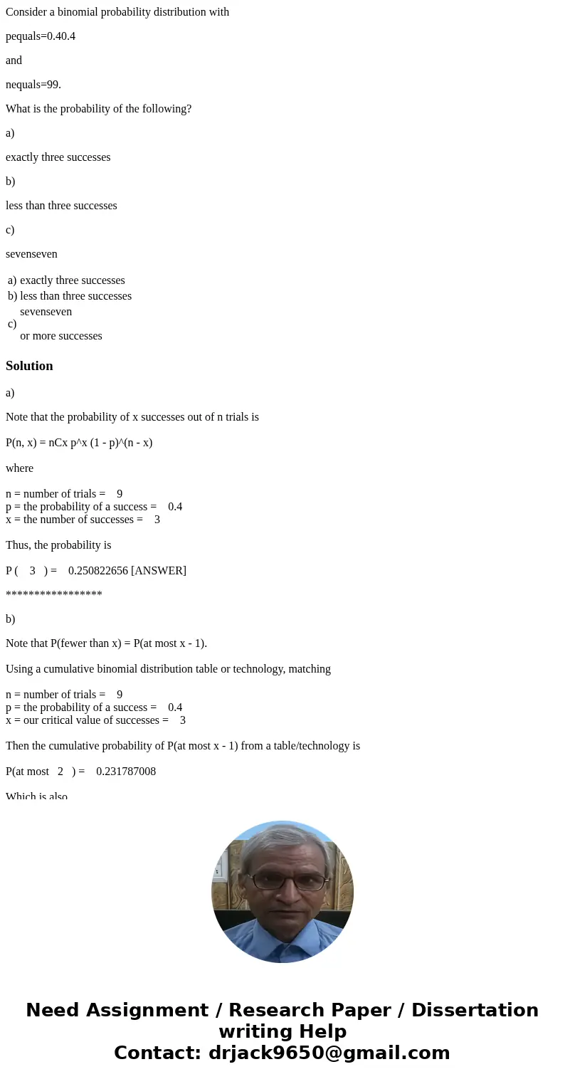Consider a binomial probability distribution with pequals=0.40.4 and nequals=99. What is the probability of the following? a) exactly three successes b) less th Consider a binomial probability distribution with pequals=0.40.4 and nequals=99. What is the probability of the following? a) exactly three successes b) less th