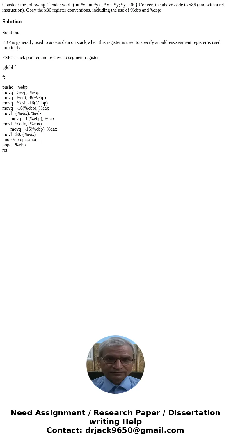 Consider the following C code: void f(int *x, int *y) { *x = *y; *y = 0; } Convert the above code to x86 (end with a ret instruction). Obey the x86 register co  Consider the following C code: void f(int *x, int *y) { *x = *y; *y = 0; } Convert the above code to x86 (end with a ret instruction). Obey the x86 register co