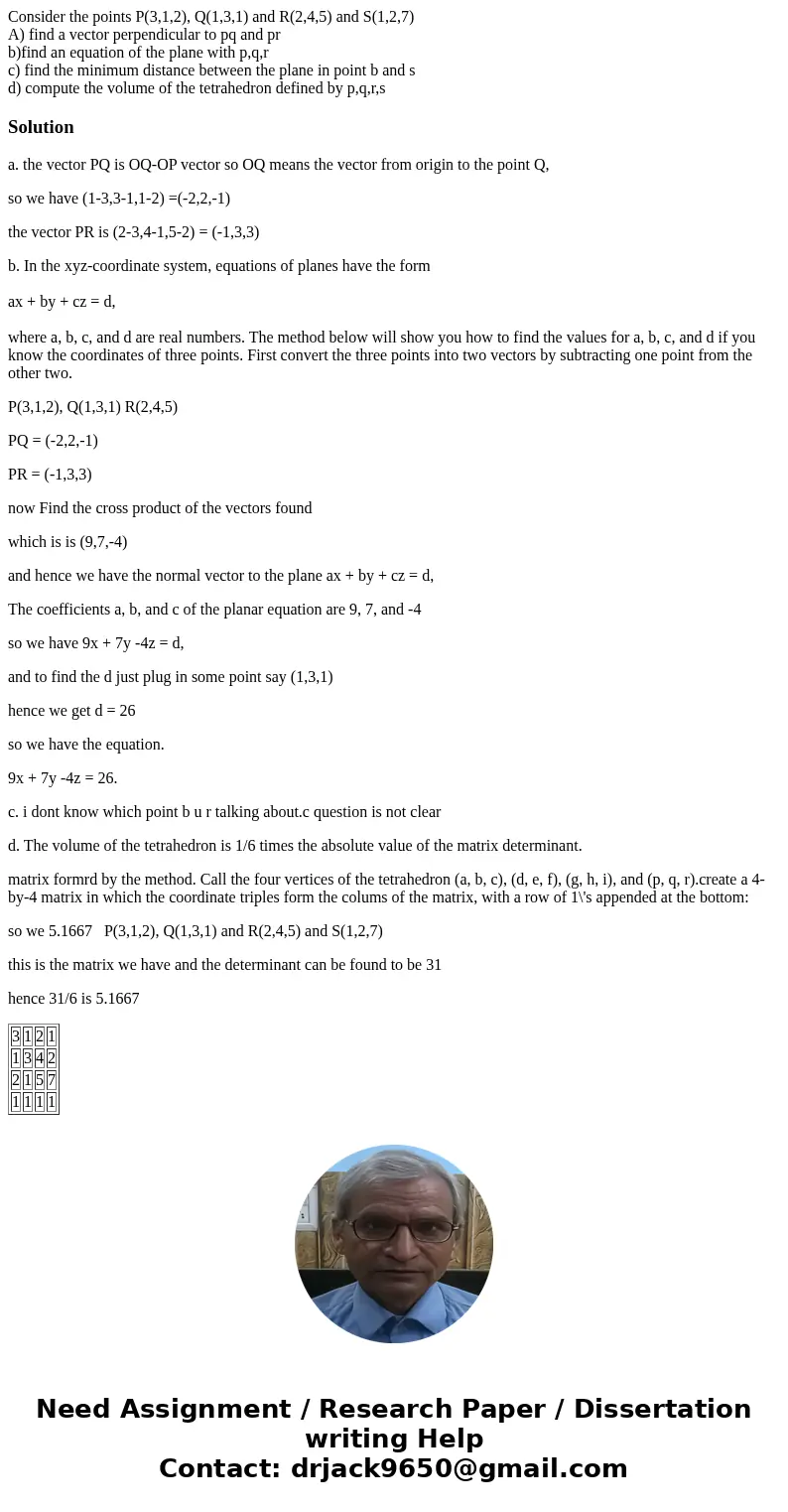 Consider the points P(3,1,2), Q(1,3,1) and R(2,4,5) and S(1,2,7) A) find a vector perpendicular to pq and pr b)find an equation of the plane with p,q,r c) find  Consider the points P(3,1,2), Q(1,3,1) and R(2,4,5) and S(1,2,7) A) find a vector perpendicular to pq and pr b)find an equation of the plane with p,q,r c) find