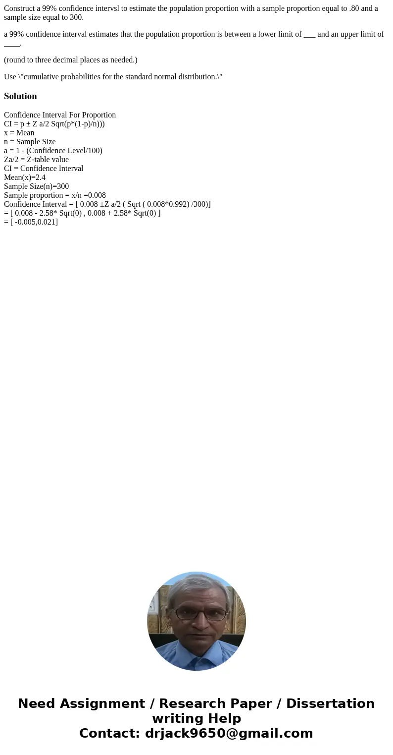 Construct a 99% confidence intervsl to estimate the population proportion with a sample proportion equal to .80 and a sample size equal to 300. a 99% confidence Construct a 99% confidence intervsl to estimate the population proportion with a sample proportion equal to .80 and a sample size equal to 300. a 99% confidence