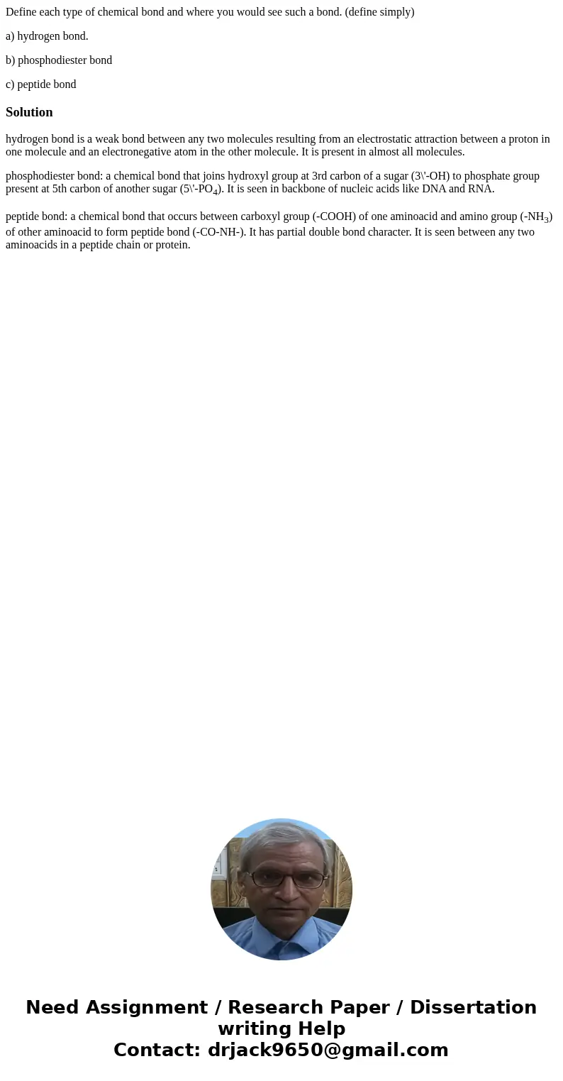 Define each type of chemical bond and where you would see such a bond. (define simply) a) hydrogen bond. b) phosphodiester bond c) peptide bondSolutionhydrogen  Define each type of chemical bond and where you would see such a bond. (define simply) a) hydrogen bond. b) phosphodiester bond c) peptide bondSolutionhydrogen