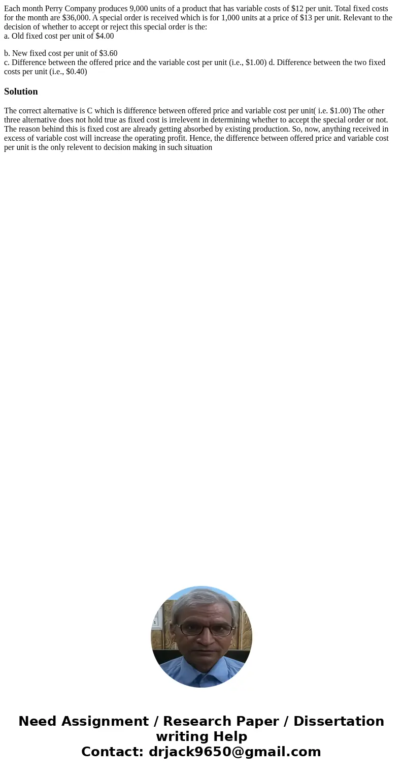 Each month Perry Company produces 9,000 units of a product that has variable costs of $12 per unit. Total fixed costs for the month are $36,000. A special order Each month Perry Company produces 9,000 units of a product that has variable costs of $12 per unit. Total fixed costs for the month are $36,000. A special order