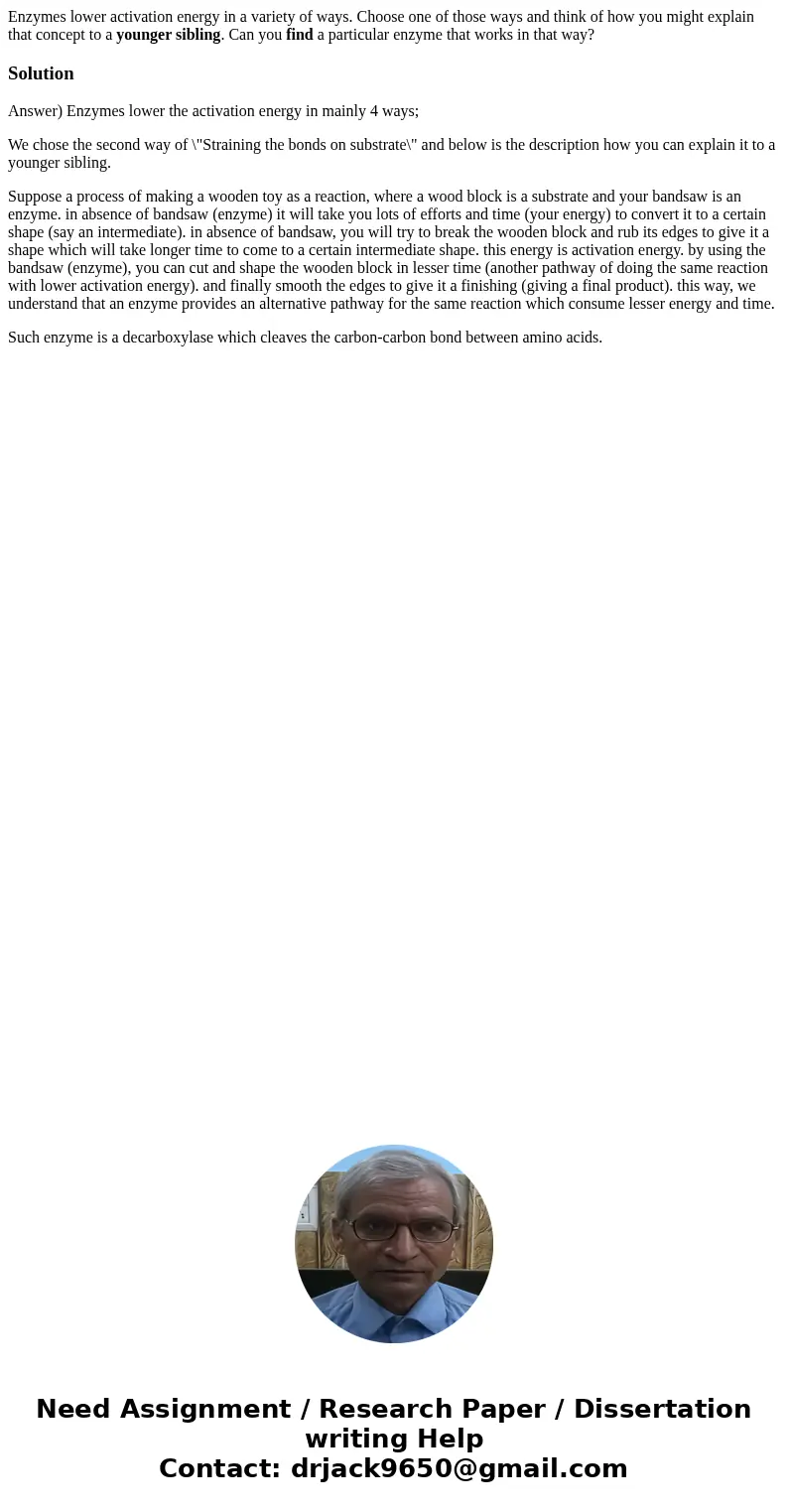 Enzymes lower activation energy in a variety of ways. Choose one of those ways and think of how you might explain that concept to a younger sibling. Can you fin Enzymes lower activation energy in a variety of ways. Choose one of those ways and think of how you might explain that concept to a younger sibling. Can you fin