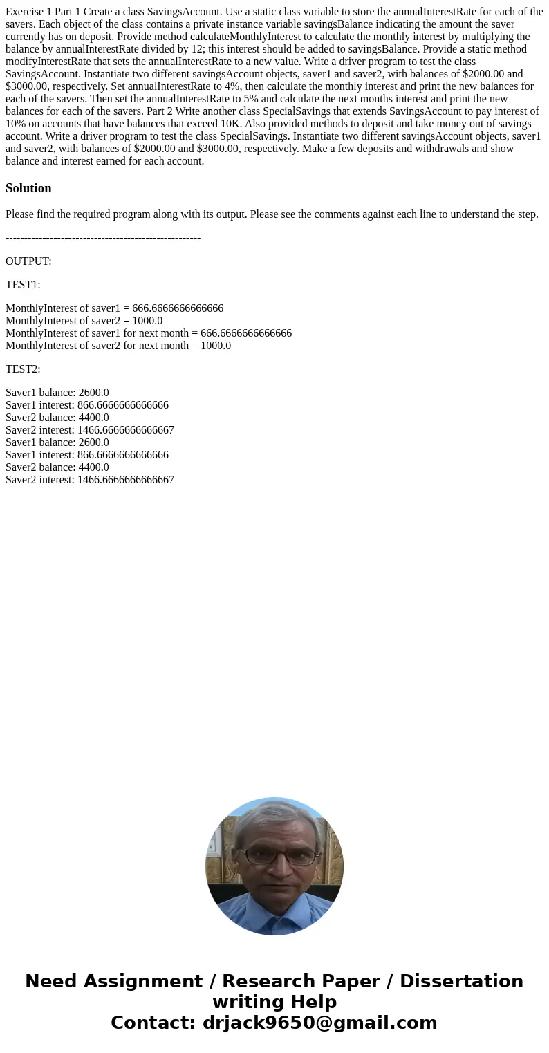 Exercise 1 Part 1 Create a class SavingsAccount. Use a static class variable to store the annualInterestRate for each of the savers. Each object of the class co Exercise 1 Part 1 Create a class SavingsAccount. Use a static class variable to store the annualInterestRate for each of the savers. Each object of the class co