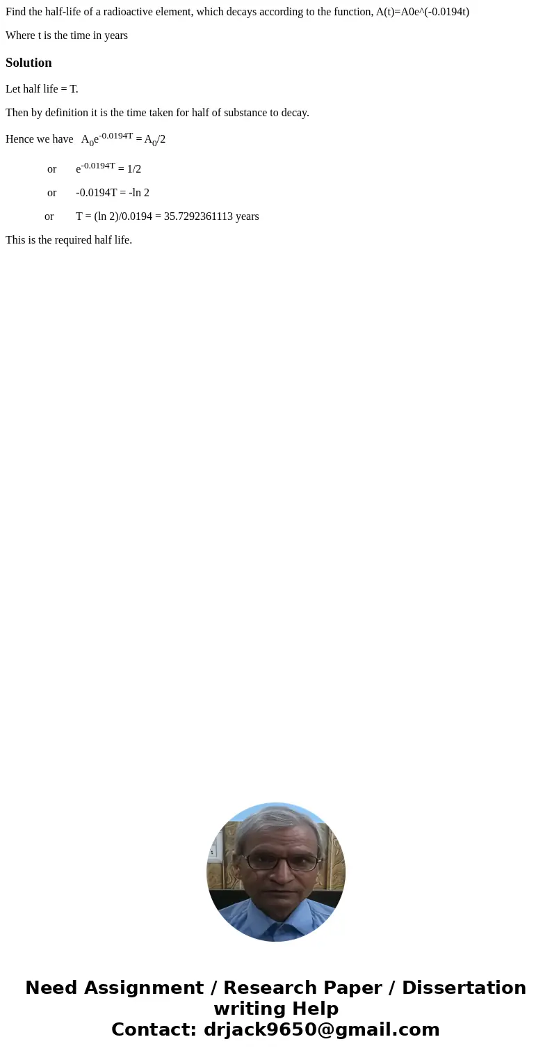 Find the half-life of a radioactive element, which decays according to the function, A(t)=A0e^(-0.0194t) Where t is the time in yearsSolutionLet half life = T. 