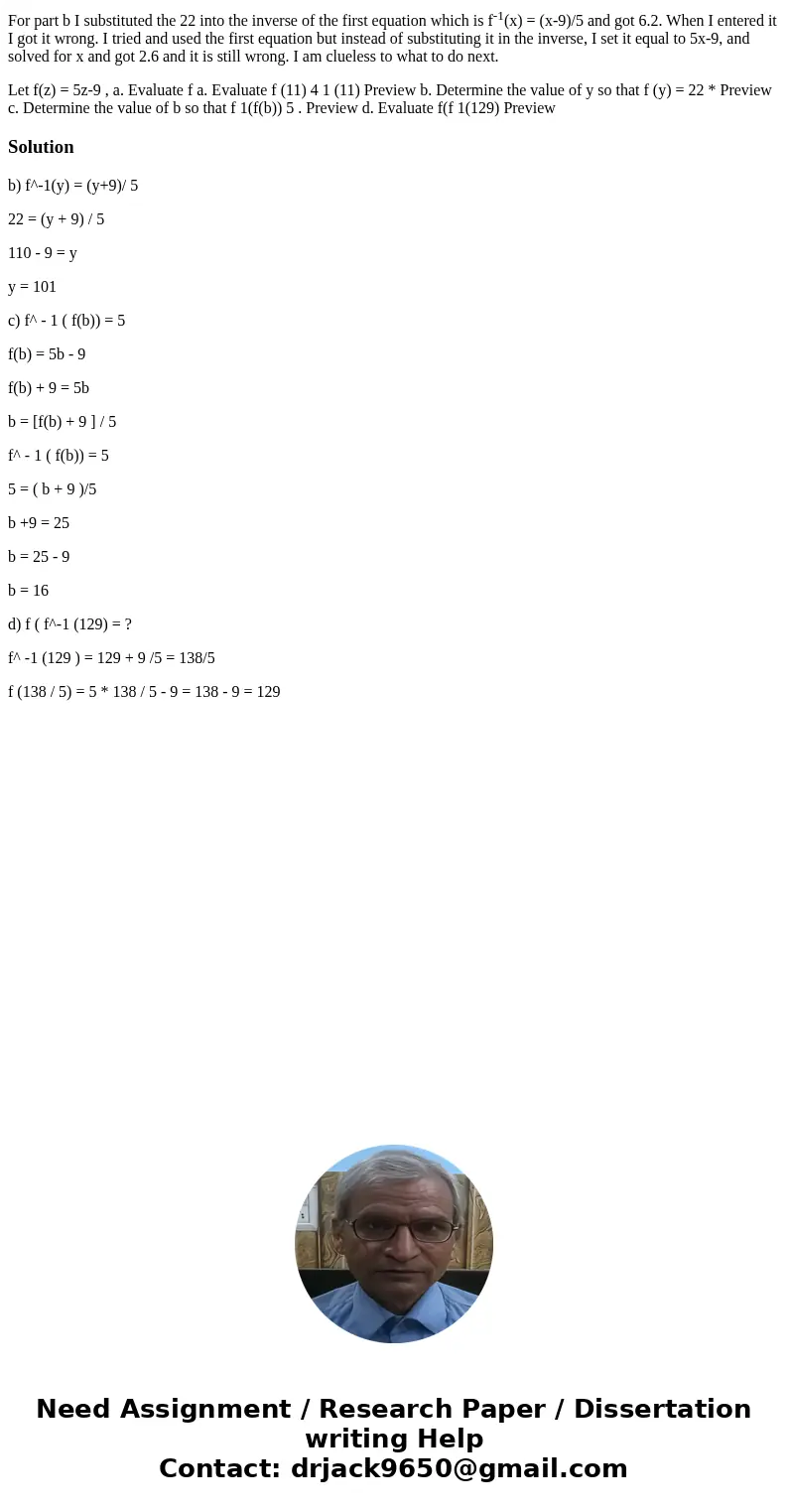 For part b I substituted the 22 into the inverse of the first equation which is f-1(x) = (x-9)/5 and got 6.2. When I entered it I got it wrong. I tried and used For part b I substituted the 22 into the inverse of the first equation which is f-1(x) = (x-9)/5 and got 6.2. When I entered it I got it wrong. I tried and used