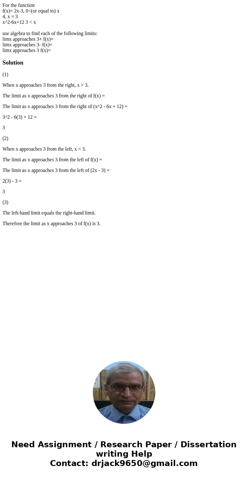 For the function f(x)= 2x-3, 0<(or equal to) x 4, x = 3 x^2-6x+12 3 < x use algebra to find each of the following limits: limx approaches 3+ f(x)= limx ap For the function f(x)= 2x-3, 0<(or equal to) x 4, x = 3 x^2-6x+12 3 < x use algebra to find each of the following limits: limx approaches 3+ f(x)= limx ap