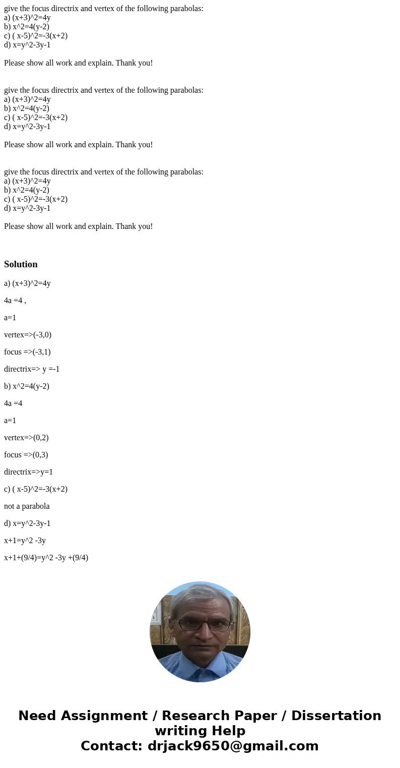 give the focus directrix and vertex of the following parabolas: a) (x+3)^2=4y b) x^2=4(y-2) c) ( x-5)^2=-3(x+2) d) x=y^2-3y-1 Please show all work and explain.  give the focus directrix and vertex of the following parabolas: a) (x+3)^2=4y b) x^2=4(y-2) c) ( x-5)^2=-3(x+2) d) x=y^2-3y-1 Please show all work and explain.