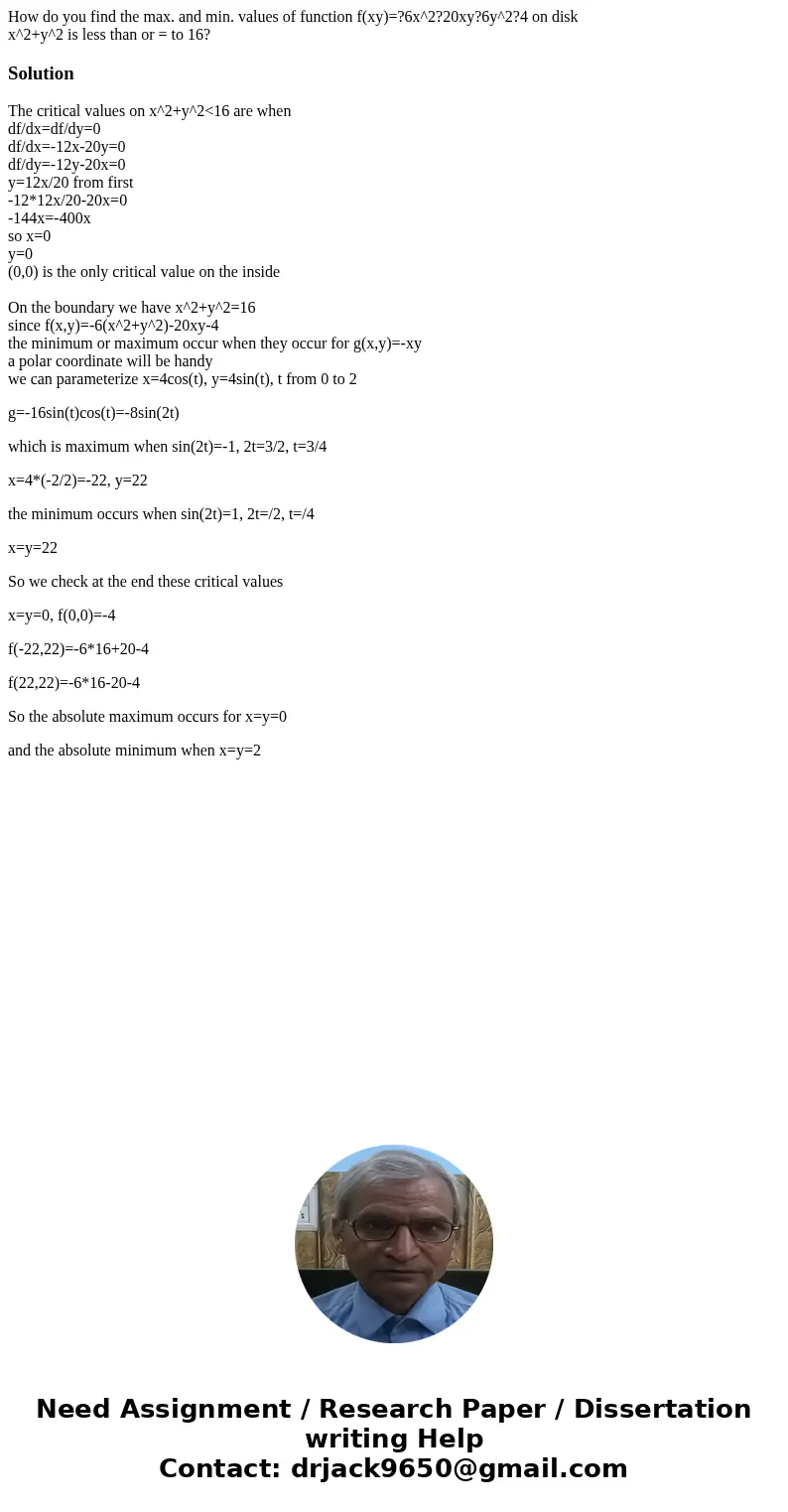 How do you find the max. and min. values of function f(xy)=?6x^2?20xy?6y^2?4 on disk x^2+y^2 is less than or = to 16?SolutionThe critical values on x^2+y^2<1 How do you find the max. and min. values of function f(xy)=?6x^2?20xy?6y^2?4 on disk x^2+y^2 is less than or = to 16?SolutionThe critical values on x^2+y^2<1