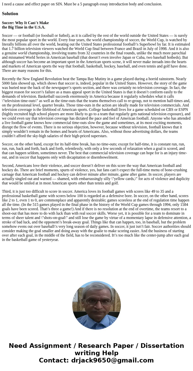 I need a cause and effect paper on SIN. Must be a 5 paragraph essay introduction body and conclusion.SolutionSoccer: Why It Can\'t Make the Big Time in the U.S. I need a cause and effect paper on SIN. Must be a 5 paragraph essay introduction body and conclusion.SolutionSoccer: Why It Can\'t Make the Big Time in the U.S.