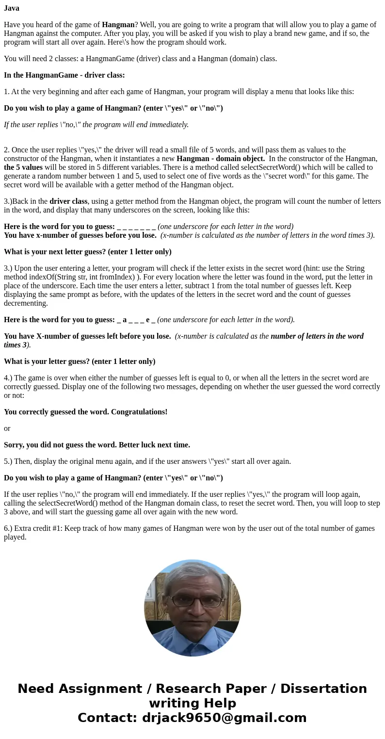 Java Have you heard of the game of Hangman? Well, you are going to write a program that will allow you to play a game of Hangman against the computer. After you