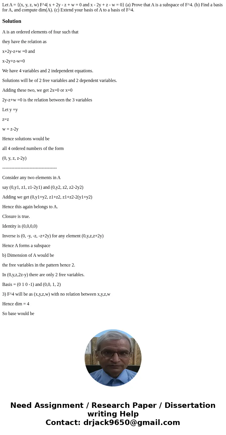 Let A = {(x, y, z, w) F^4| x + 2y - z + w = 0 and x - 2y + z - w = 0} (a) Prove that A is a subspace of F^4. (b) Find a basis for A, and compute dim(A). (c) Ex  Let A = {(x, y, z, w) F^4| x + 2y - z + w = 0 and x - 2y + z - w = 0} (a) Prove that A is a subspace of F^4. (b) Find a basis for A, and compute dim(A). (c) Ex