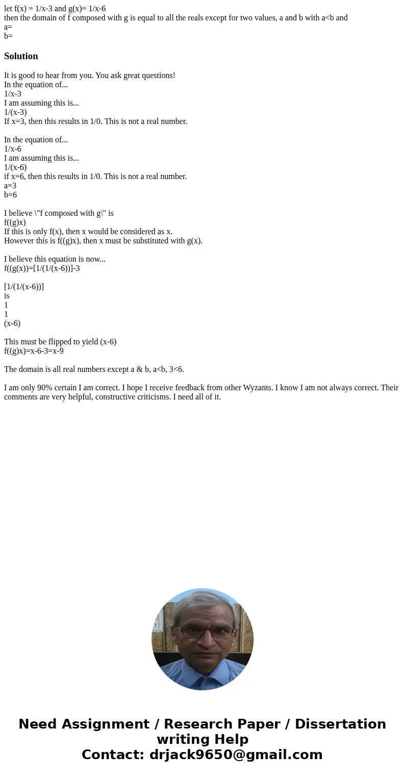 let f(x) = 1/x-3 and g(x)= 1/x-6 then the domain of f composed with g is equal to all the reals except for two values, a and b with a<b and a= b=SolutionIt i let f(x) = 1/x-3 and g(x)= 1/x-6 then the domain of f composed with g is equal to all the reals except for two values, a and b with a<b and a= b=SolutionIt i