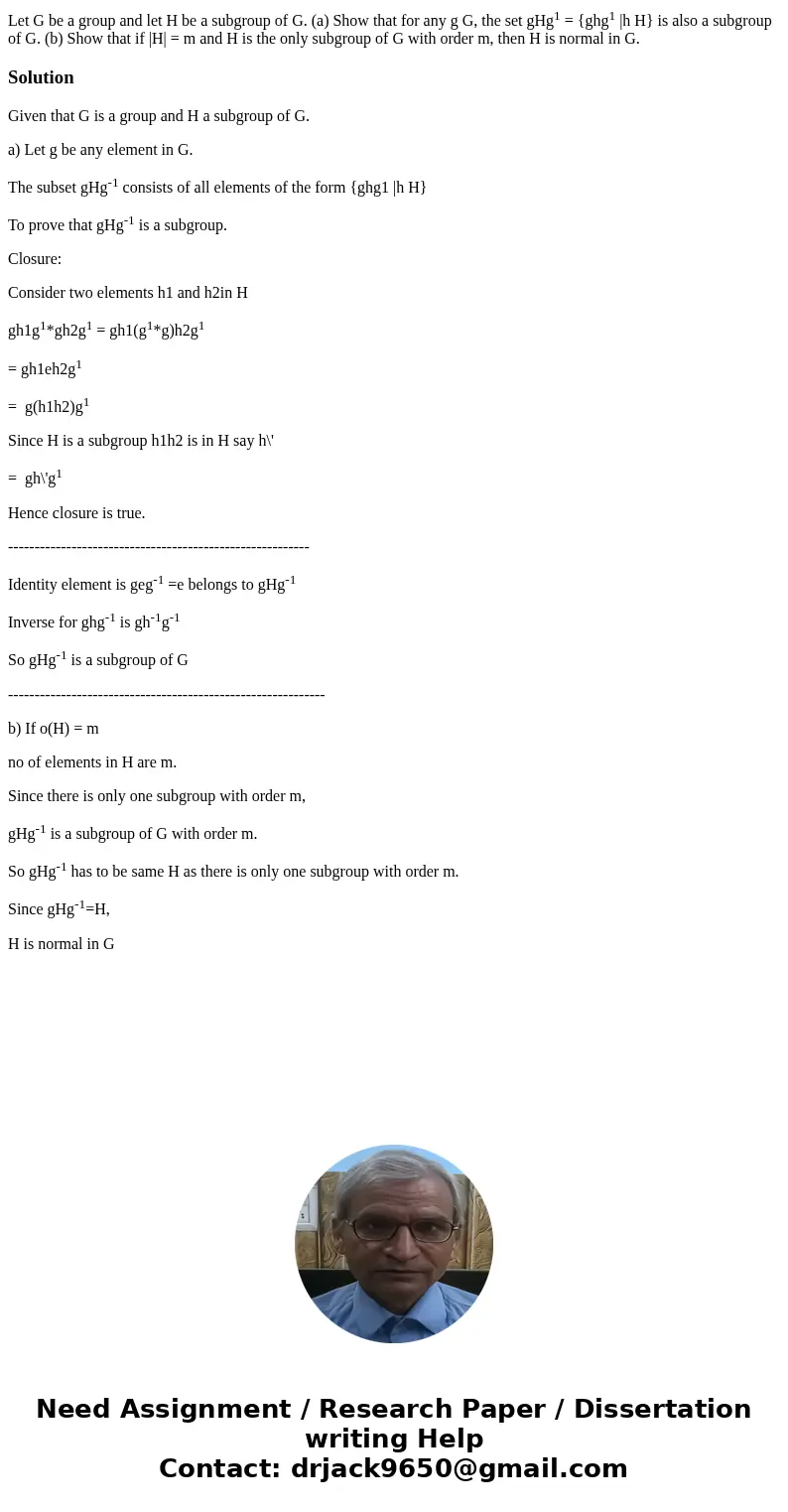 Let G be a group and let H be a subgroup of G. (a) Show that for any g G, the set gHg1 = {ghg1 |h H} is also a subgroup of G. (b) Show that if |H| = m and H is  Let G be a group and let H be a subgroup of G. (a) Show that for any g G, the set gHg1 = {ghg1 |h H} is also a subgroup of G. (b) Show that if |H| = m and H is