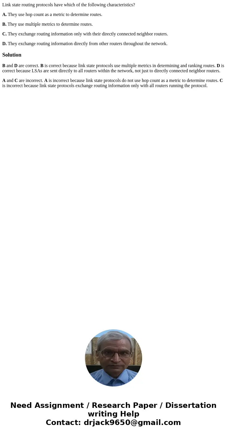 Link state routing protocols have which of the following characteristics? A. They use hop count as a metric to determine routes. B. They use multiple metrics to Link state routing protocols have which of the following characteristics? A. They use hop count as a metric to determine routes. B. They use multiple metrics to