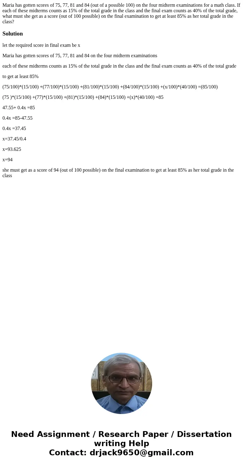 Maria has gotten scores of 75, 77, 81 and 84 (out of a possible 100) on the four midterm examinations for a math class. If each of these midterms counts as 15%  Maria has gotten scores of 75, 77, 81 and 84 (out of a possible 100) on the four midterm examinations for a math class. If each of these midterms counts as 15%