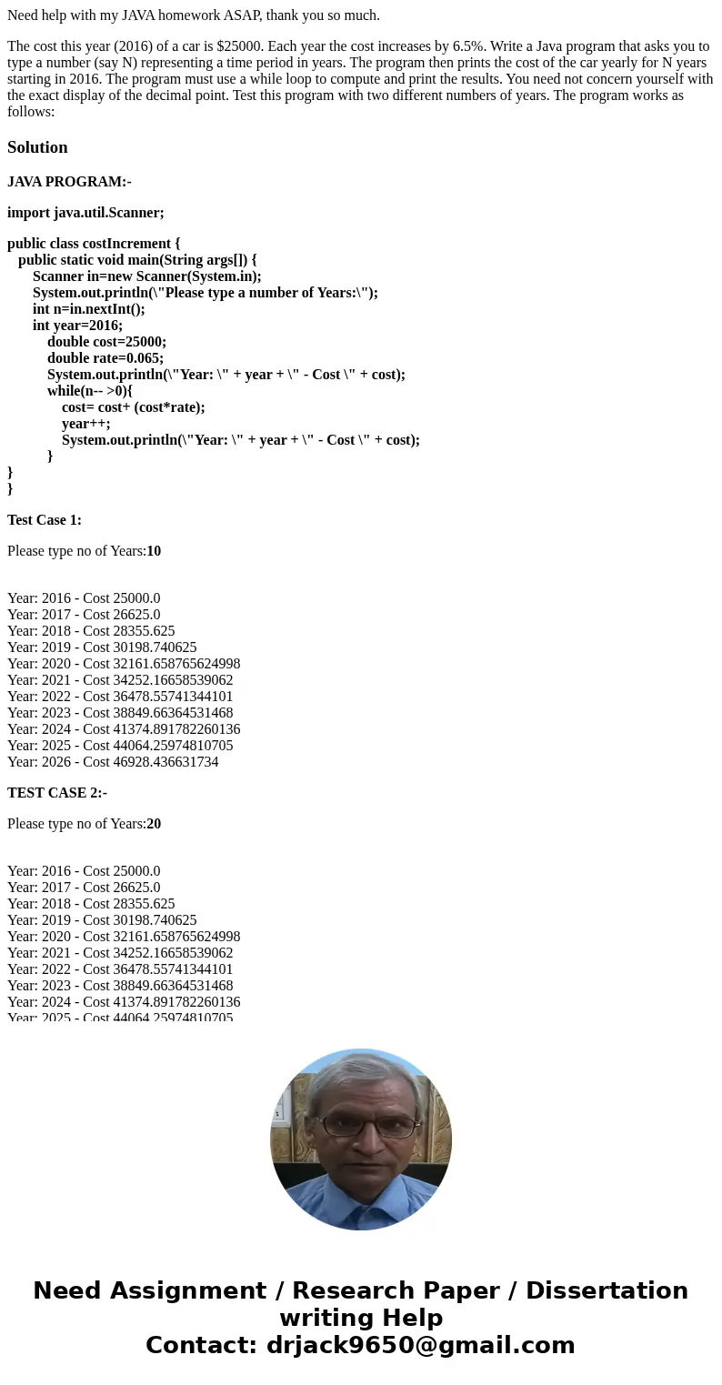 Need help with my JAVA homework ASAP, thank you so much. The cost this year (2016) of a car is $25000. Each year the cost increases by 6.5%. Write a Java progra Need help with my JAVA homework ASAP, thank you so much. The cost this year (2016) of a car is $25000. Each year the cost increases by 6.5%. Write a Java progra