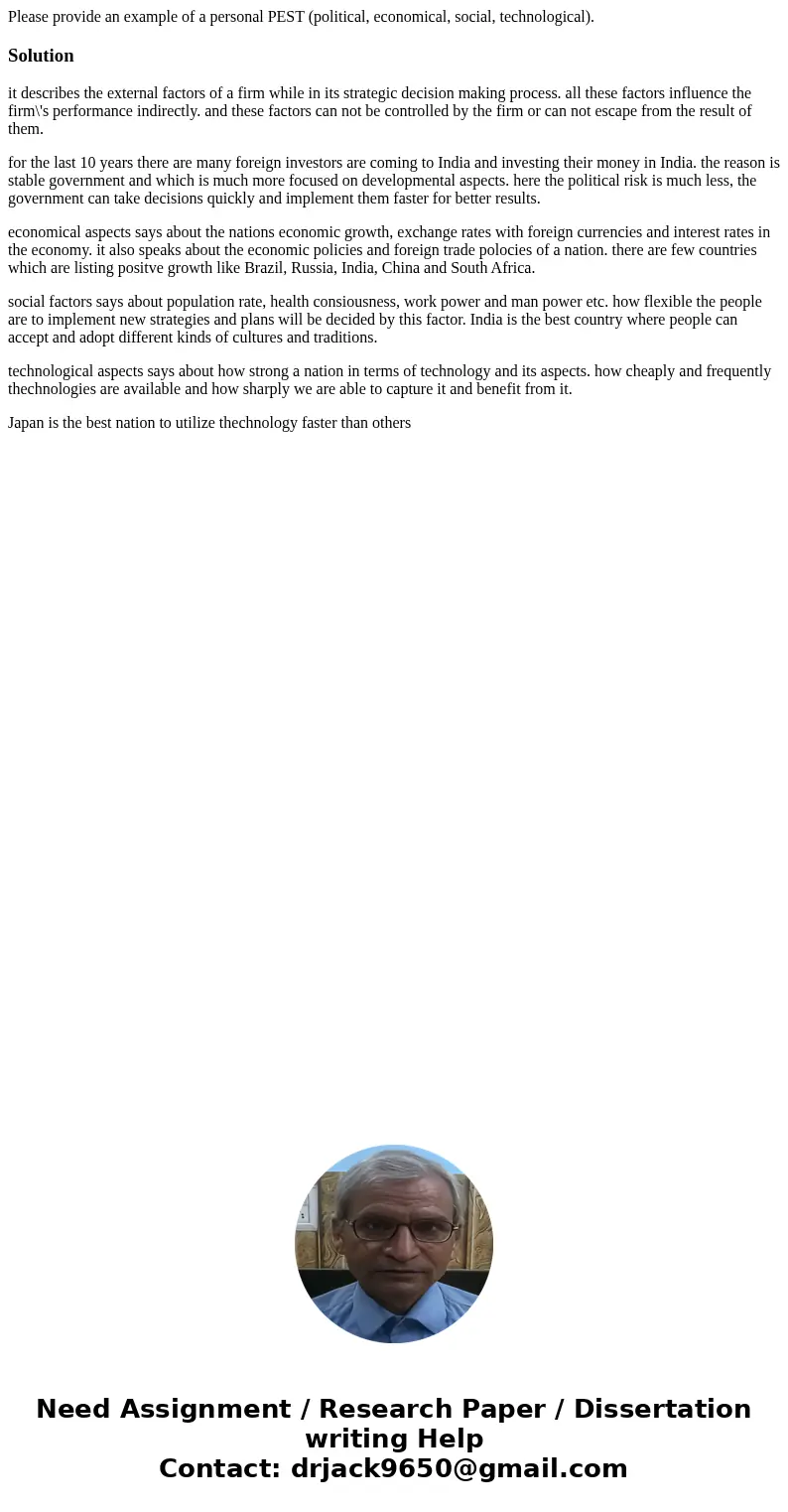Please provide an example of a personal PEST (political, economical, social, technological).Solutionit describes the external factors of a firm while in its str