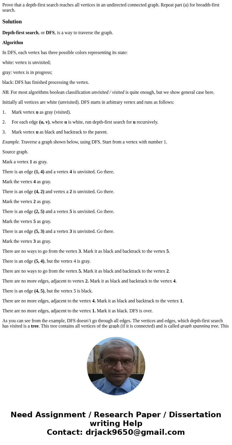 Prove that a depth-first search reaches all vertices in an undirected connected graph. Repeat part (a) for breadth-first search.SolutionDepth-first search, or   Prove that a depth-first search reaches all vertices in an undirected connected graph. Repeat part (a) for breadth-first search.SolutionDepth-first search, or