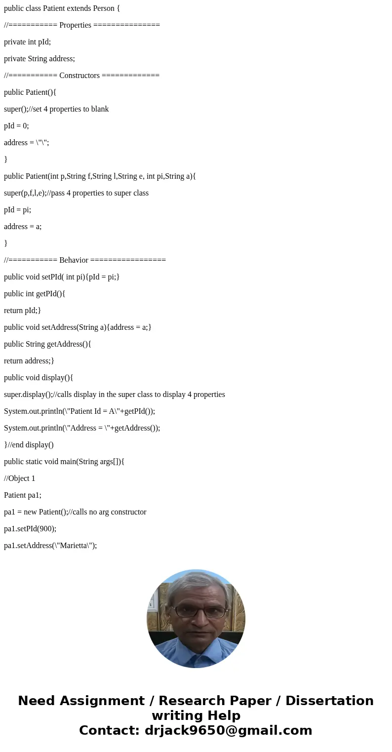 public class Patient extends Person { //=========== Properties =============== private int pId; private String address; //=========== Constructors ============= public class Patient extends Person { //=========== Properties =============== private int pId; private String address; //=========== Constructors =============