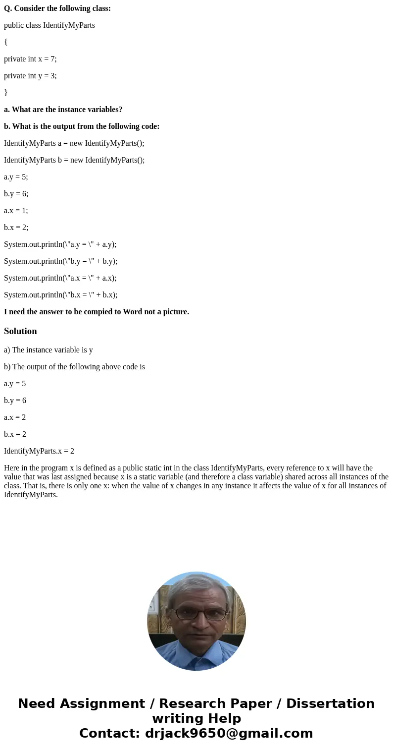 Q. Consider the following class: public class IdentifyMyParts { private int x = 7; private int y = 3; } a. What are the instance variables? b. What is the outpu Q. Consider the following class: public class IdentifyMyParts { private int x = 7; private int y = 3; } a. What are the instance variables? b. What is the outpu