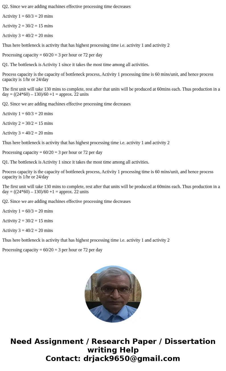 Q1. Consider a process consisting of three activities: Activity Processing Time (Min./Unit) 1 2 3 60 30 40 What is the bottleneck? How much is the process capac Q1. Consider a process consisting of three activities: Activity Processing Time (Min./Unit) 1 2 3 60 30 40 What is the bottleneck? How much is the process capac