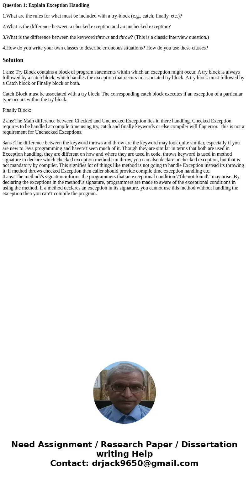 Question 1: Explain Exception Handling 1.What are the rules for what must be included with a try-block (e.g., catch, finally, etc.)? 2.What is the difference be Question 1: Explain Exception Handling 1.What are the rules for what must be included with a try-block (e.g., catch, finally, etc.)? 2.What is the difference be
