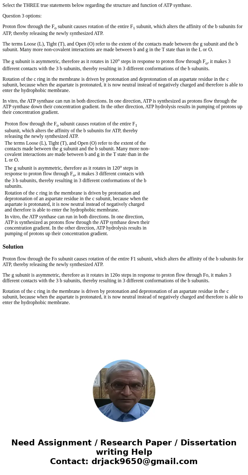 Select the THREE true statements below regarding the structure and function of ATP synthase. Question 3 options: Proton flow through the Fo subunit causes rotat