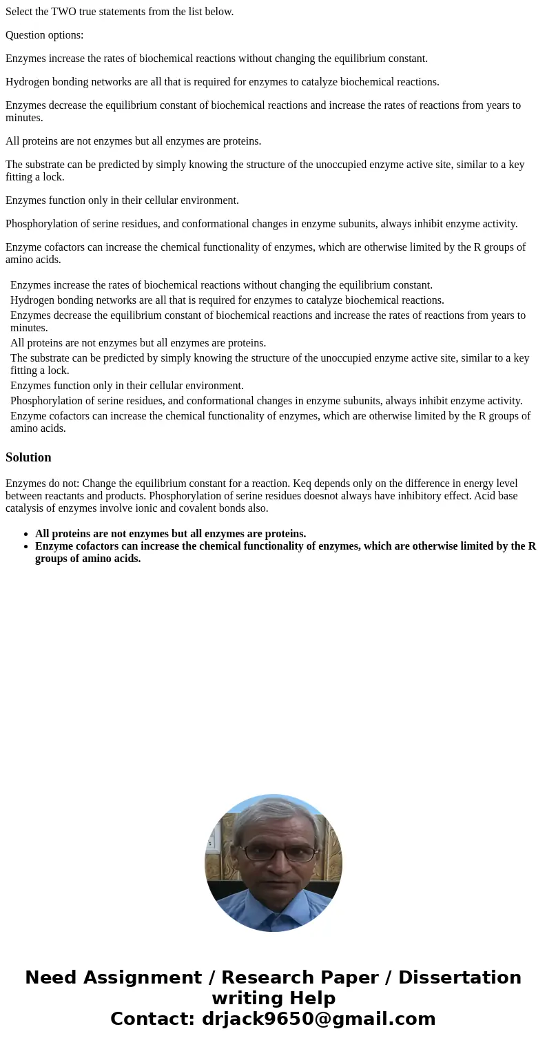 Select the TWO true statements from the list below. Question options: Enzymes increase the rates of biochemical reactions without changing the equilibrium const Select the TWO true statements from the list below. Question options: Enzymes increase the rates of biochemical reactions without changing the equilibrium const