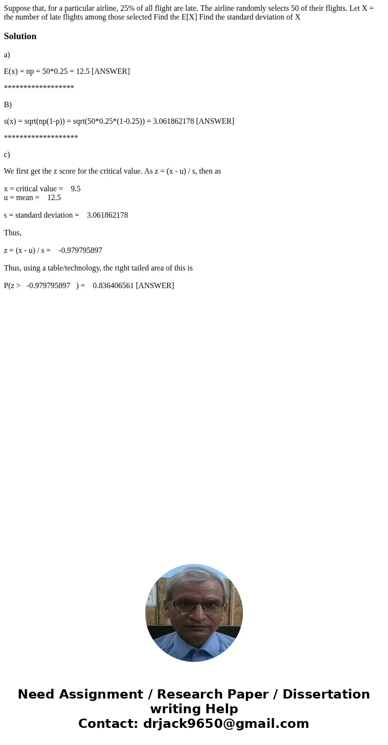 Suppose that, for a particular airline, 25% of all flight are late. The airline randomly selects 50 of their flights. Let X = the number of late flights among   Suppose that, for a particular airline, 25% of all flight are late. The airline randomly selects 50 of their flights. Let X = the number of late flights among