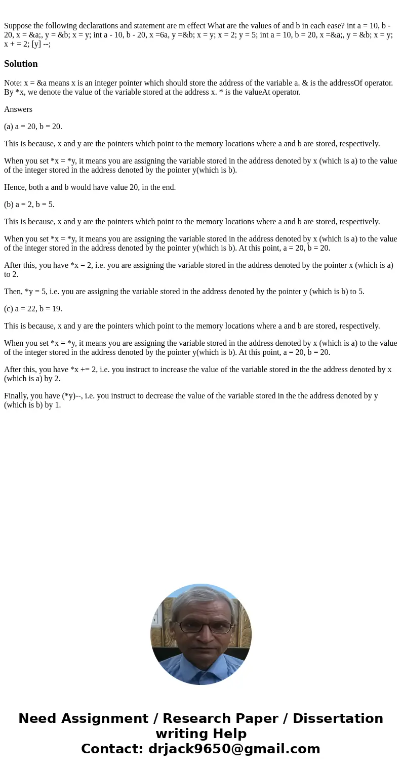 Suppose the following declarations and statement are m effect What are the values of and b in each ease? int a = 10, b - 20, x = &a;, y = &b; x = y; in  Suppose the following declarations and statement are m effect What are the values of and b in each ease? int a = 10, b - 20, x = &a;, y = &b; x = y; in
