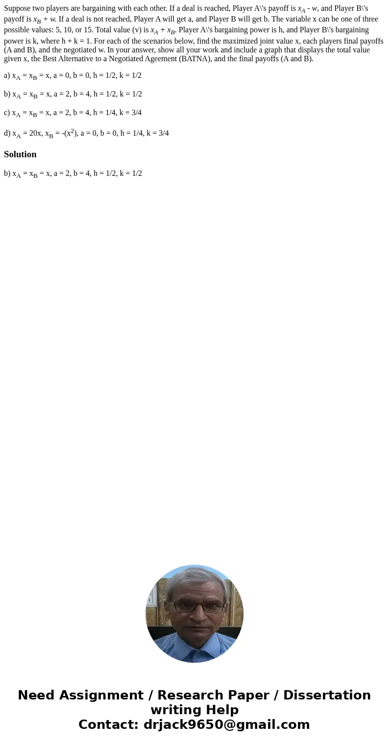 Suppose two players are bargaining with each other. If a deal is reached, Player A\'s payoff is xA - w, and Player B\'s payoff is xB + w. If a deal is not reach Suppose two players are bargaining with each other. If a deal is reached, Player A\'s payoff is xA - w, and Player B\'s payoff is xB + w. If a deal is not reach