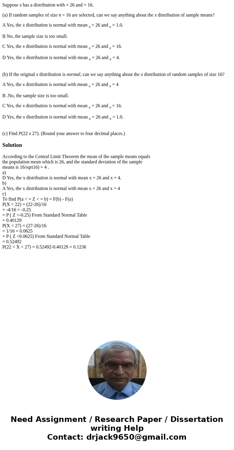 Suppose x has a distribution with = 26 and = 16. (a) If random samples of size n = 16 are selected, can we say anything about the x distribution of sample means Suppose x has a distribution with = 26 and = 16. (a) If random samples of size n = 16 are selected, can we say anything about the x distribution of sample means