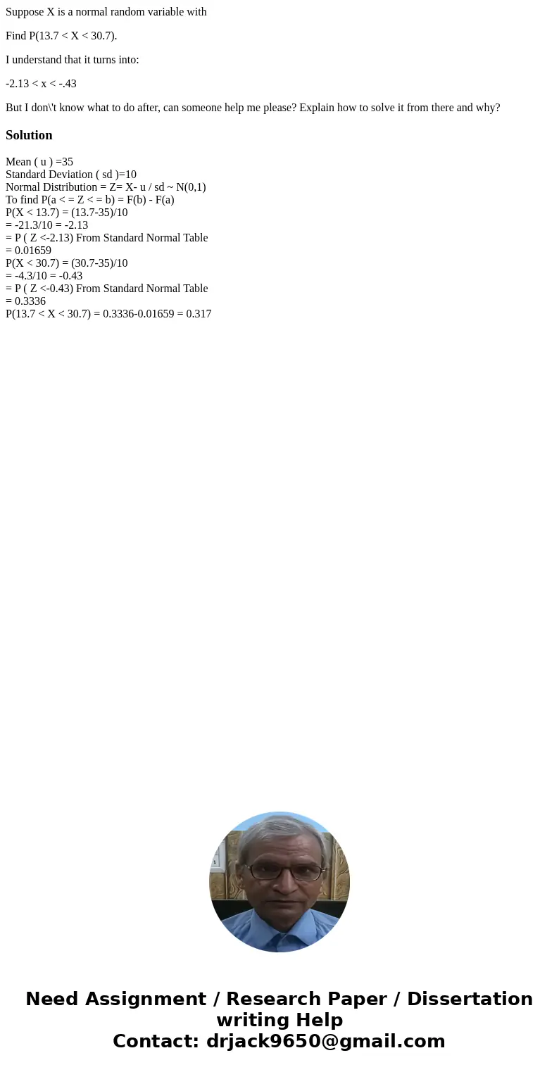 Suppose X is a normal random variable with Find P(13.7 < X < 30.7). I understand that it turns into: -2.13 < x < -.43 But I don\'t know what to do a Suppose X is a normal random variable with Find P(13.7 < X < 30.7). I understand that it turns into: -2.13 < x < -.43 But I don\'t know what to do a