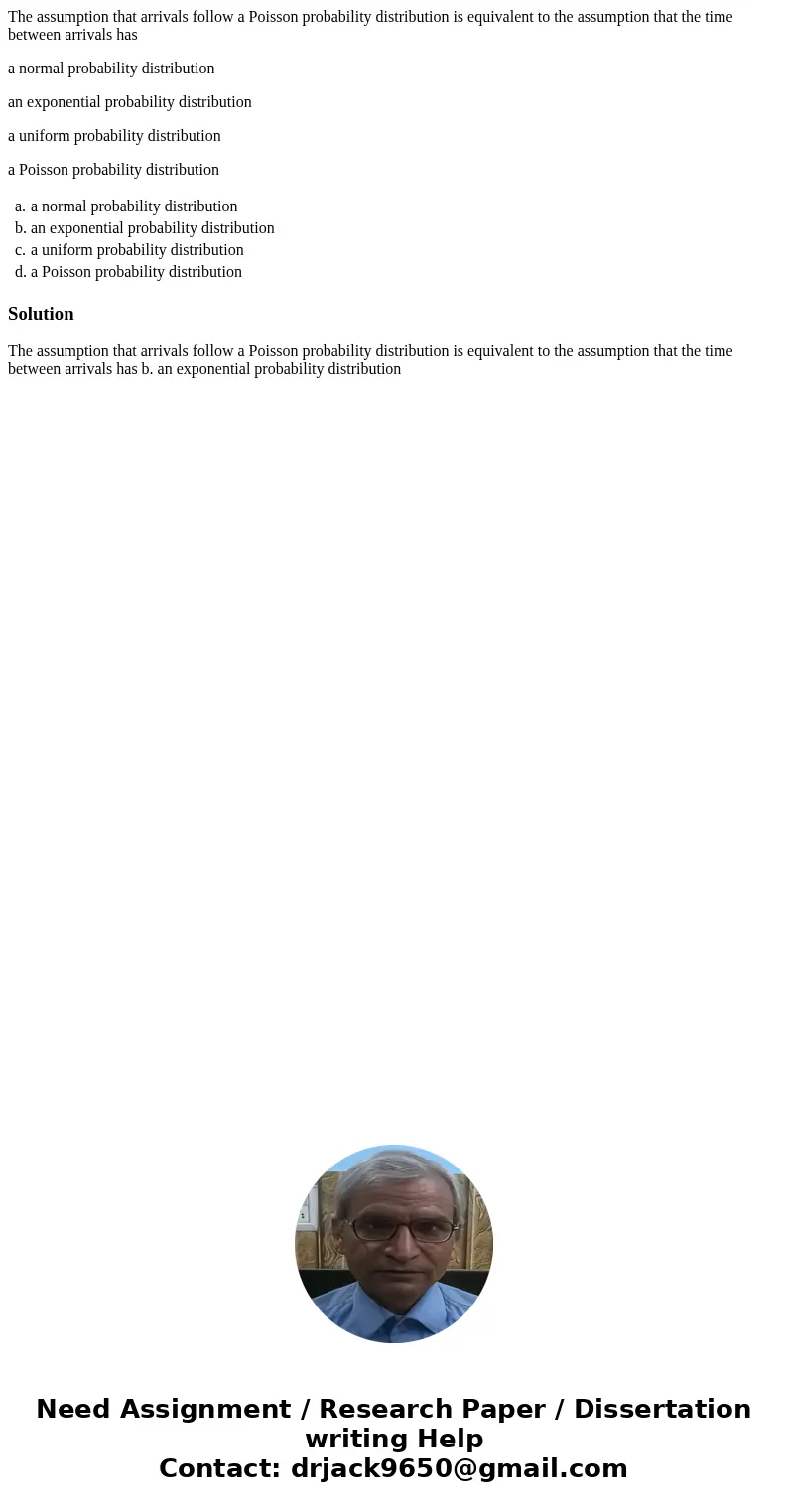 The assumption that arrivals follow a Poisson probability distribution is equivalent to the assumption that the time between arrivals has a normal probability d The assumption that arrivals follow a Poisson probability distribution is equivalent to the assumption that the time between arrivals has a normal probability d