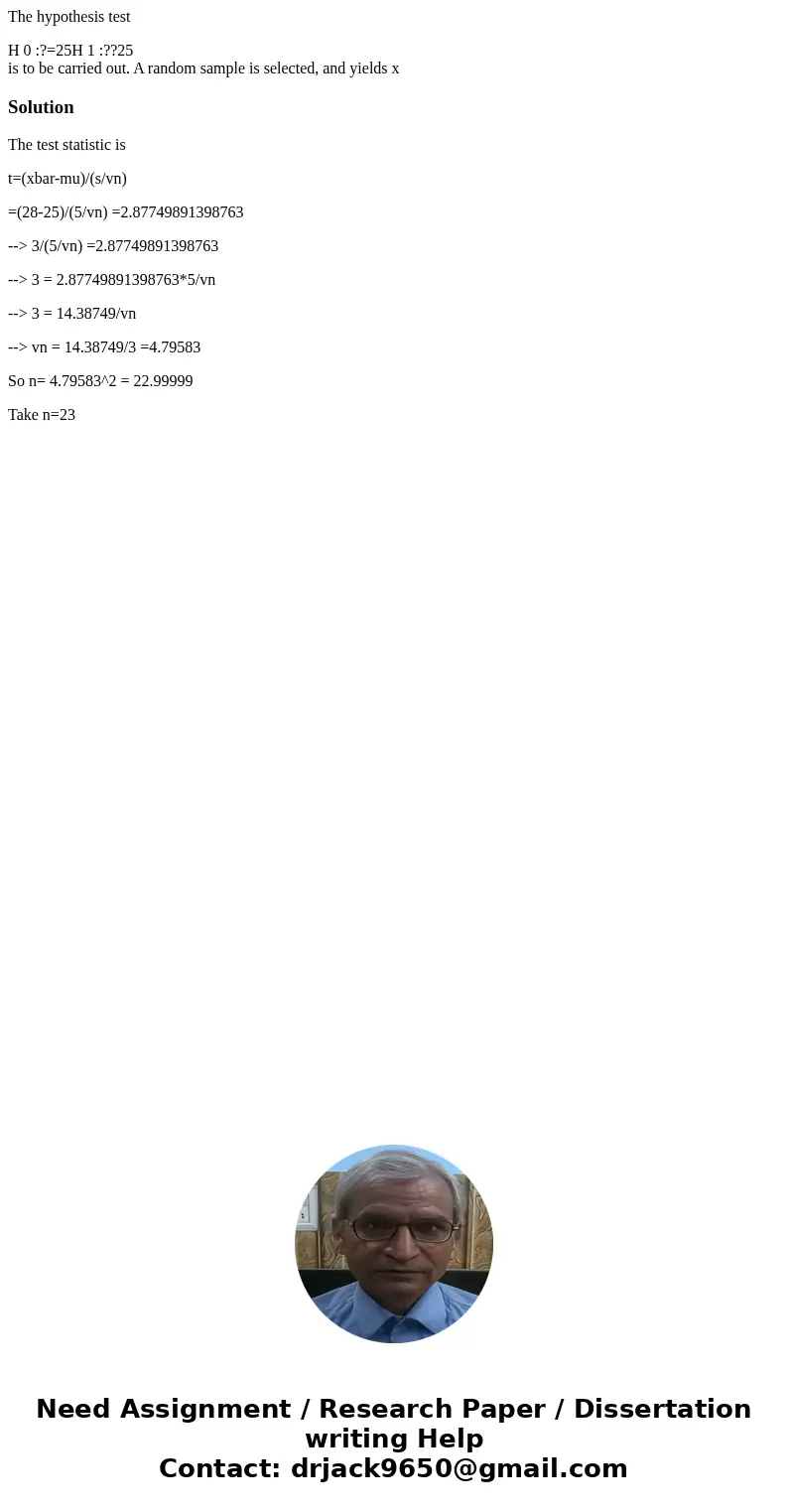 The hypothesis test H 0 :?=25H 1 :??25 is to be carried out. A random sample is selected, and yields xSolutionThe test statistic is t=(xbar-mu)/(s/vn) =(28-25)/ The hypothesis test H 0 :?=25H 1 :??25 is to be carried out. A random sample is selected, and yields xSolutionThe test statistic is t=(xbar-mu)/(s/vn) =(28-25)/