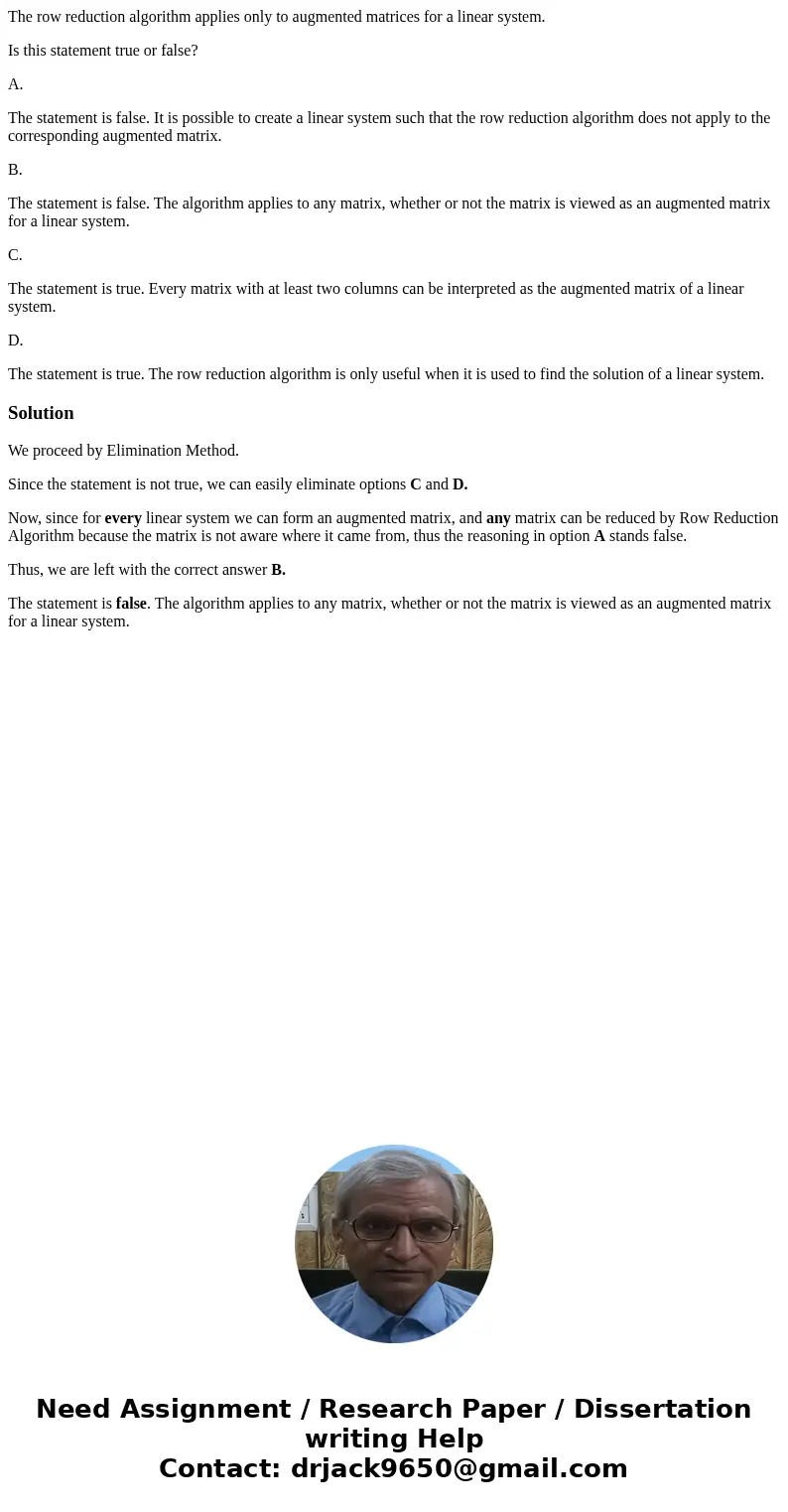 The row reduction algorithm applies only to augmented matrices for a linear system. Is this statement true or false? A. The statement is false. It is possible t The row reduction algorithm applies only to augmented matrices for a linear system. Is this statement true or false? A. The statement is false. It is possible t